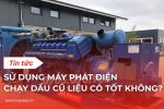 Sử dụng máy phát điện chạy dầu cũ liệu có tốt không?
